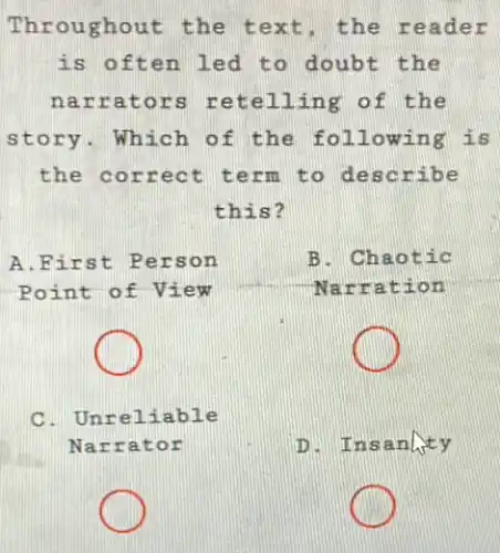 Thr oughout the the reader
is often led to doubt the
narr ators retellin g of the
story. Which of the following is
the correct term to describe
this?