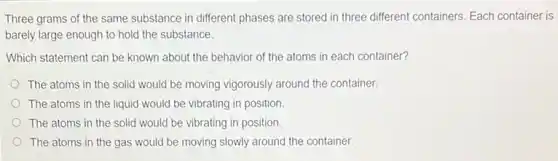 Three grams of the same substance in different phases are stored in three different containers. Each container is
barely large enough to hold the substance.
Which statement can be known about the behavior of the atoms in each container?
The atoms in the solid would be moving vigorously around the container.
The atoms in the liquid would be vibrating in position.
The atoms in the solid would be vibrating in position.
The atoms in the gas would be moving slowly around the container.