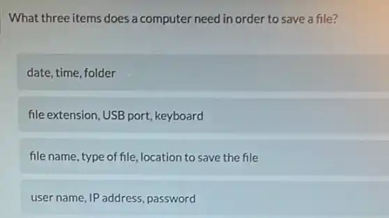 What three items does a computer need in order to save a file?
date, time, folder
file extension, USB port keyboard
file name, type of file , location to save the file
user name, IP address , password