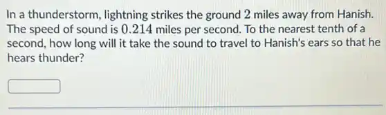 In a thunderstorm , lightning strikes the ground 2 miles away from Hanish.
The speed of sound is 0.214 miles per second. To the nearest tenth of a
second, how long will it take the sound to travel to Hanish's ears so that he
hears thunder?
square