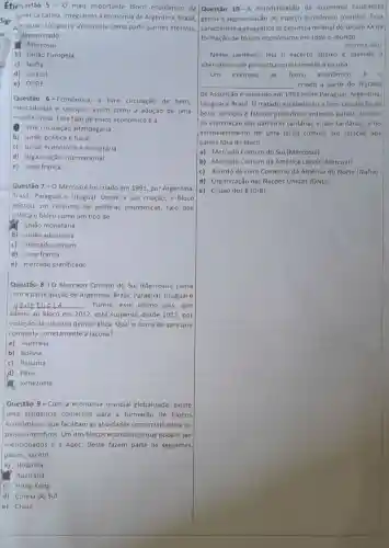 Étic estão 5-0 mais importante bloco econômico da
sigr
C. araguai, Uruguai e Venezuela como participantes efetivos
Latina, integrando a economia de Argentina ,Brasil.
e denominado:
B. Mercosul
b) União Europeia
c) Nafta
d) Unasul
e) OCDE
Questão 6-Econômica a livre circulação de bens.
mercadorias e serviços.assim como a adoção de uma
moeda unica. Esse tipo de bloco econômico é a:
livre circulação alfandegária
b) união politica e fiscal
c) união econômica e monetária
d) organização internacional
e) zona franca
Questão 7-0 Mercosul foi criado em 1991, por Argentina,
Brasil, Paraguai e Uruguai Desde a sua criação o bloco
adotou um conjunto de politicas econômicas, fato que
coloca o bloco como um tipo de:
(1) união monetária
b) união aduaneira
c) mercado comum
d) zona franca
e) mercado planificado
Questão 8-0 Mercado Comum do Sul (Mercosul) conta
com a participação de Argentina, Brasil, Paraguai Uruguai e
__ Porém, esse ultimo pais , que
aderiu ao bloco em 2012, está suspenso desde 2017, por
violação da cláusula democrática. Qual o nome do pais que
completa corretamente a lacuna?
a) Austrália
b) Bolivia
c) Panamá
d) Peru
Venezuela
Questão 9 - Com a economia mundial globalizada, existe
uma tendência comercial para a formação de blocos
econômicos, que facilitam as atividades comerciais entre os
paises-membros. Um dos blocos econômicos que podem ser
mencionados é a Apec Deste fazem parte os seguintes
paises, exceto:
a) Holanda
Austrália
c) Hong Kong
d) Coreia do Sul
e) China
Questão 10-A mundialização da economia capitalista
gerou a segmentação do espaço econômico mundial. Essa
caracteristica geográfica se expressa no final do século xxna
formação de blocos econômicos em todo o mundo.
(OUVEIRA, 2011)
Nesse contexto, leia o excerto abaixo e assinale a
alternativa que preencha corretamente a lacuna.
exemplo
__ criado a partir do Tratado
de Assunção e assinado em 1991 entre Paraguai Argentina
Uruguai e Brasil. O tratado estabeleceu a livre circulação de
bens, serviços e fatores produtivos entre os paises através
da eliminação das barreiras tarifárias e não tarifárias, e do
estabelecimento de uma tarifa comum em relação aos
paises fora do bloco.
a) Mercado Comum do Sul (Mercosul)
b) Mercado Comum da América Latina (Mercoal)
c) Acordo de Livre Comércio da América do Norte (Nafta)
d) Organização das Nações Unidas (ONU)
e) Grupo dos 8(G-8)