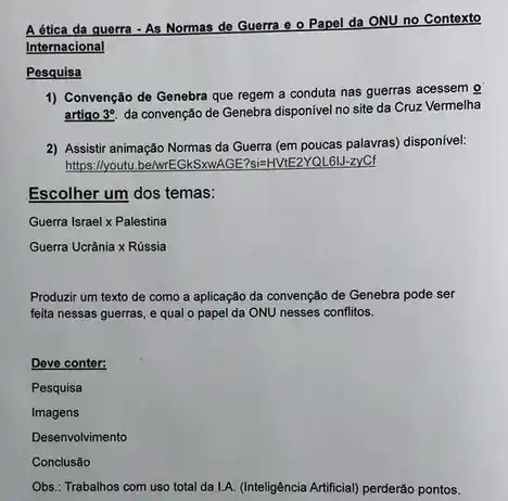 A ética da querra - As Normas de Guerra e o Papel da ONU no Contexto
Internacional
Pesquisa
1) Convenção de Genebra que regem a conduta nas guerras acessem o
artigo 3^circ  da convenção de Genebra disponível no site da Cruz Vermelha
2) Assistir animação Normas da Guerra (em poucas palavras) disponível:
https://youtu.belwrEGkSxwA 3E?si=HVtE2YQL6IJ-zyCf
Escolher um dos temas:
Guerra lsraeltimes Palestina
Guerra Ucrania x Racute (u)ssia
Produzir um texto de como a aplicação da convenção de Genebra pode ser
feita nessas guerras, e qual o papel da ONU nesses conflitos.
Deve conter:
Pesquisa
Imagens
Desenvolvimento
Conclusão