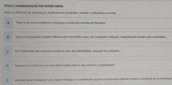 ÉTICA E HUMANIZAçãO EM SAÚDE (4606)
Sobre as Técnicas de reprodução medicamente assistidas, assinale a alternativa correta.
Trata-se de uma verdadeira revolução na área da reprodução humana.
B Tem-se conseguido realizar milhares de nascimentos que, em condições naturais naturalmente teriam sido originados.
Por intermédio dessa técnica nenhum caso de infertilidade conjugal foi resolvido.
Sempre na história houve essa dissociação entre o ato sexual e a reprodução.
D
Geraram seres humanos cuja origem biológica é semelhante aquela que durante milênios marcou a história da humanidade
E