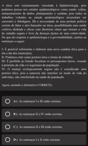 A ética está extremamente vinculada à Epidemiologia, pois
podemos pensar nos estudos epidemiológicos como sendo: coleta,
armazenamento de dados, planejamento e conduta, pois todos os
trabalhos voltados ao estudo epidemiológico necessitam ser
coerentes e fidedignos . Há a necessidade de uma postura política
correta de fatos e atos baseados na ética possibilitando uma saúde
coletiva alinhada e eficaz com diretrizes claras que tornam a vida
do cidadão segura e livre de doenças dentro de uma coletividade.
No que diz respeito à epidemiologia e à governabilidade, analise as
sentenças a seguir:
I- É possivel reformular e elaborar uma nova conduta ética para o
dia a dia dos municípios.
II- Podemos citar como postura ética a forma de trabalho.
III- É proibido ao Estado fiscalizar os pressupostos éticos , visando
à proteção da vida e à segurança da população.
IV- 0 manejo ecologicamente seguro não é considerado uma
postura ética, pois a natureza não interfere no modo de vida do
indivíduo, não interferindo na saúde da população.
Agora, assinale a alternativa CORRETA:
A) As sentenças I e III estão corretas.
B) As sentenças II e IV estão corretas.
C) As sentenças II e III estão corretas.
D ) As sentenças I e II estão corretas.