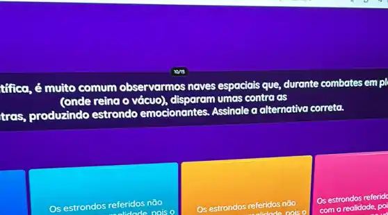 túica, é muito comum observarmos naves espaciais que , durante combates empl
(onde reina o vácuo)disparam umas contra as
tres, produzindo estrondo emocionantes. Assinale a alternativa correta.
Os estrondos referidos nào
oois o
Os estrondos referidos não
oois
Os estrondos referid
com a realidade, po