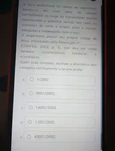 A ética profissional no campo da engenharia
baseia -se em uma série . de valores
consolidados ao longo da humanidade , muitos
relacionados a questōes sociais , tais como OS
conceitos de certo e errado , justo e injusto,
adequado e inadequado , bom e mau.
A engenharia possui seu próprio código de
etica , introduzido pela Resolução n^circ  __
(CONFEA , 2002 , p. 1), que leva em conta
também
características históricas	e
econômicas.
Sobre esse contexto , assinale a alternativa que
completa corretamente a lacuna acima.
1/2002
B.
9001/2002
14001/2002
1.002/2002
45001/2002