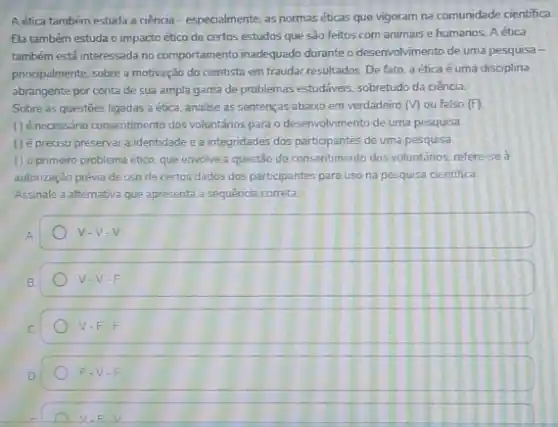 A ética também estuda a ciencia-especialmente, as normas éticas que vigoram na comunidade cientifica.
Ela também estuda o impacto ético de certos estudos que sào feitos com animais e humanos A ética
também está interessada no comportamento inadequado durante desenvolvimento de uma pesquisa-
principalmente, sobre a motivação do cientista em fraudar resultados. De fato, a ética é uma disciplina
abrangente por conta de sua ampla gama de problemas estudáveis, sobretudo da ciência.
Sobre as questōes ligadas a etica, analise as sentenças abaixo em verdadeiro (v) ou falso (F)
() é necessáno consentimento dos voluntários para o desenvolvimento de uma pesquisa
(1) é preciso preservar a identidade e a integridades dos participantes de uma pesquisa.
() o primeiro problema ético, que envolve a questão do consentimento dos voluntários, refere-se a
autonzação prévia de uso de certos dados dos participantes para uso na pesquisa cientifica.
Assinale a alternativa que apresenta a sequência correta
A
V-V-V
B
V-V-F
V-F-F
D
F-V-F
V,F,V