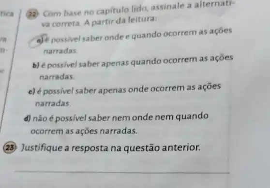 tica
re
(1) Com base no capitulo lido assinale a alternati-
va correta. A partir da leitura:
a) possivel saber onde equando ocorrem as acoes
narradas.
b) é possivel saber apenas quando ocorrem as acoes
narradas.
c) é possivel saber apenas onde ocorrem as açōes
narradas.
d) não é possível saber nem onde nem quando
ocorrem as ações narradas.
(23) Justifique a resposta na questão anterior.