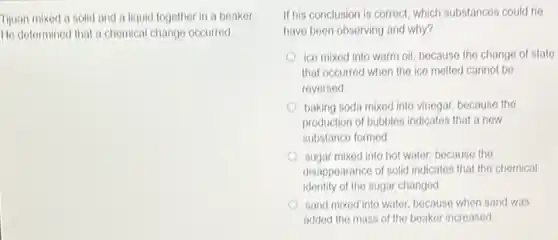 Tijuan mixod a solid and a liquid togother in a beaker
He determined that a chomical change occurred.
If his conclusion is correct, which substances could he
have been observing and why?
ice mixed into warm oil, because the change of state
that occurred when the ice melted cannot be
reversed
baking soda mixod into vinegar, because the
production of bubbles indicates that a now
substance formed
sugar mixed into hot water, because the
disappearance of solid indicates that the chemical
identity of the sugar changed
sand mixed into water because when sand was
added the mass of the beaker increased