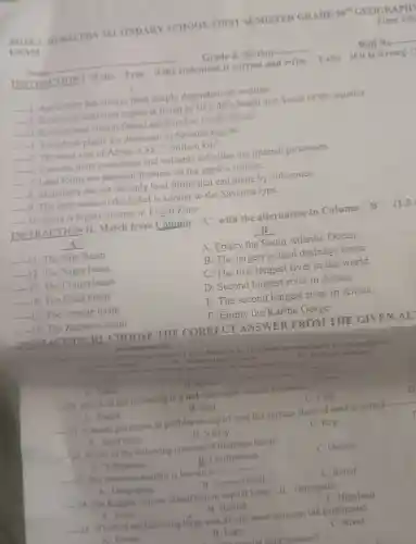 Time All
Roll No
__
EXAM
INSTRACTION I Write "True" if the statement is correct and write False if it is wrong. (
Grade 8 Section
__
__
__
1. Agriculture has always been deeply dependent on weather
__
2. Equatorial rainforest region is found in
30^circ c-40^circ c
North and South of the equator.
__
3. Kalahari and Namib Desert are found in North Africa.
__
4. Xerophyte plants are dominant in Savanna region.
__ 5. The areal size of Africa is
35.75millionkm^2
__
6. Tectonic plate movement and volcanic activities are internal processes.
__
7. Land forms are physical features on the earth's surface.
__
8. Mountains are not the only land forms that can made by volcanoes.
__
9. The land scape of the Sahel is similar to the Savanna type.
__
10. Flora is highly diverse in Frigid Zone
INSTRACTION II . Match from Column "A" with the alternative to Column
"B"
"A"
A Empty the South Atlantic Ocean
__ 11. The Nile Basin
B. The largest in land drainage basin
__ 12.The Niger basin
C.The first longest river in the world
__ 13. The Congo basin
D .Second longest river in Africa
__ The Chad basin
E.The second longest river in Africa
__ The Orange e basin
F . Empty the Kariba Gorge
__
INSTRACTION III CHOOSE
I hot
deserts is located in northern hemisphere?
Australian desert
C. Sahara desert
marks each)
human population?
B. River
between the Ocean
A Lake
__
20. Which of the following is a not renewable natural resource?
C. Coal
B. Soil
__
21. A desert pavement of pebbles on top of vast flat surface sheet of sand is called-
__
A. Forest
C. Reg
B. Valley
A. Sand stone
__
22. Which of the following consists of drainage basin?
C. Outlets
B. Confluences
A Tributaries
__ 23. The mountain rainfall is known
__
C. Relief
B Convectional
A. Orographic
__
24. The Koppen climate classification capital letter"B represents
C. Highland
B. Humid
A. Polar
__
25. Which of the following large area of salt water between the continents?
C. River
A. Ocean
B. Lake
B. Lak coastal land features?