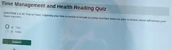 Time Management and Health Reading Quiz
QUESTION 2 of 10:True or False: Adjusting your time schedule to include as many overtime hours s as your schedule allows will ensure your
future success.
a) True
b) False