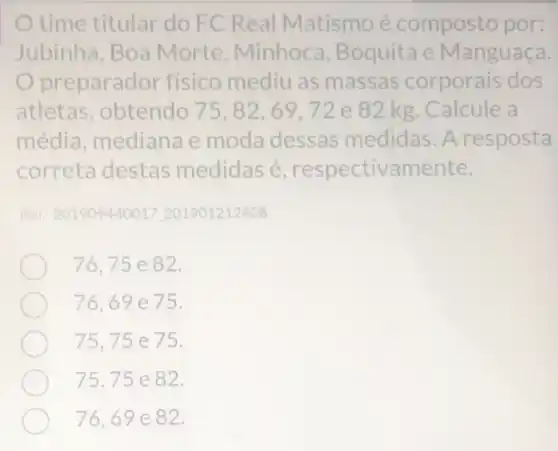 time titular do FC Real Matismo é composto por:
Jubinha, Boa Morte, Minhoca ,Boquita e Manguaça.
Opreparador físico mediu as massas corporais dos
atletas, obtendo 75,82,69,72 e 82 kg Calcule a
média, mediana e moda dessas medidas. A resposta
correta destas medidas é respectivamente,
Ref. 201909440017201901212408
76,75e82
76,69e75
75,75e75
75,75e82
76,69e82