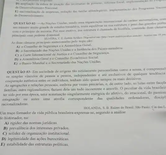 the Timejamento Regional
D) ampliação da esfera de atuação das secretarias de governo, reforma fiscal.implementação de Progra
de Desenvolvimento Nacional.
E) nacionalização de empresas, redução das tarifas alfandegárias implementação dos Programas Nacion
de Desenvolvimento.
QUESTÃO 02-As Nações Unidas, sendo uma organização internacional de caráter universalista .com
um numero muito grande de estados-membros, tenta equilibrar na sua estrutura o peso das grandes potên
com o princípio da maioria. Por esse motivo sua estrutura é chamada de bicéfala, contendo duas câmara
principais com poderes distintosl.
SILVEIRA, C.E. Ambito Juridico. Disponivel em chilp://www.ambitojuridico combr? Acesso em: 19 jun
As duas câmaras principais mencionadas pelo texto são:
A) o Conselho de Segurança e a Assembleia Geral.
B) o Secretariado das Nações Unidas e a Instância dos Paises-membros.
C) a Corte Internacional de Justica e o Conselho de Segurança.
D) a Assembleia Geral e o Conselho Econômico Social.
E) o Banco Mundial e o Secretariado das Nações Unidas.
QUESTÃO 03- Em sociedade de origens tão nitidamente personalistas como a nossa, é compreensi
os simples vínculos de pessoa a pessoa.independentes e até exclusivos de qualquer tendência
cooperação autêntica entre os individuos tenham sido quase sempre os mais decisivos.
As agregações e relações pessoais, embora por vezes precárias, e, de outro lado, as lutas entre facçõ
familias, entre regionalismos, faziam dela um todo incoerente e amorfo. O peculiar da vida brasileir
ter sido por essa época, uma acentuação singularmente enérgica do afetivo, do irracional, do passion
estagnação ou antes uma atrofia correspondente das qualidades ordenadoras, discipl
racionalizadoras.
HOLANDA, S. B. Raizes do Brasil. São Paulo:Cia das L
Um traço formador da vida pública brasileira expressa-se, segundo a análise
to historiador, na:
A) rigidez das normas jurídicas.
B) prevalência dos interesses privados.
C) solidez da organização institucional
D) legitimidade das ações burocráticas.
E) estabilidade das estruturas políticas.