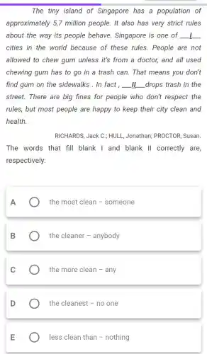 The tiny island of Singapore has a population of
approximately 5,7 million people. It also has very strict rules
about the way its people behave . Singapore is one of __
cities in the world because of these rules. People are not
allowed to chew gum unless it's from a doctor, and all used
chewing gum has to go in a trash can. That means you don't
find gum on the sidewalks . In fact, __ drops trash in the
street. There are big fines for people who don't respect the
rules, but most people are happy to keep their city clean and
health.
RICHARDS, Jack C ; HULL, Jonathan;PROCTOR, Susan.
The words that fill blank I and blank II correctly are,
respectively:
A
the most clean - someone
B
the cleaner - anybody
C
the more clean -any
D
the cleanest - no one
less clean than - nothing