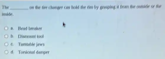 The __ on the tire changer can hold the rim by grasping it from the outside or the
inside,
8. Bead breaker
b. Dismount tool
c. Tumtable jaws
d. Torsional damper