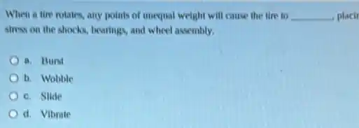 When a tire rotates any points of unequal weight will cause the tire to __ placir
stress on the shocks bearings, and wheel assembly.
a. Burst
b. Wobble
c. Slide
d. Vibrate