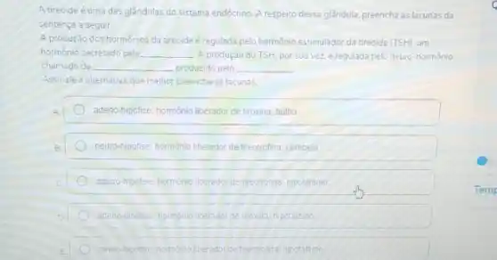 A tireoide éuma das glândulas do sistema endócrino A respeito dessa glândula.preencha as lacunas da
sentença a seguir
A produção dos hormônios da tireoide é regulada pelo hormônio estimulador da tirecide (TSH), um
hormonio secretado pela __ A produção do TSH, por sua vez, é regulada pelo neuro-hormônio
chamado de __ produzido pelo __
Assinale a alternativa que melhor preenche as lacunas
adeno-hipófise; hormonio liberador de tiroxina; bulbo
neuro-hipofise: hormonio liberador de tireotrofina, cerebelo
adeno-hipofise: hormonio liberador de tireotrofina hipotalamo
adeno-hipotise: homono linerador de tiroxina, hipotalamo
neuro-hipotise hormonio ineradoride treotiolina hicotatamo
Temp