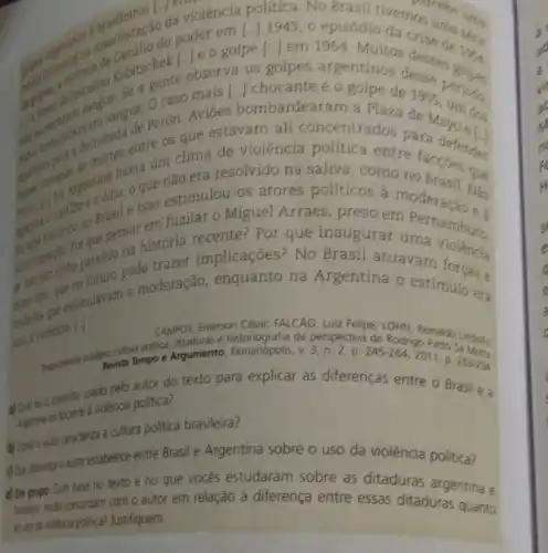 tivernos the
gentinos a manifestilio do poder of episódio da crise destric
a gente observals golpes argentinos desse
sangue perón. Aviōes bombardearam a Plaza
1955
periodo caso mais [..] chocante e o golpe de
que estavarn ali concentrados para
clima de violência politica entre faceberder
que não era resolvido na saliva, como no
estimulou os atores politicos à moderacania
paragraphing paralelo node trazer implicações? No Brasil atuavarn forcase
Por que pensatistória recente?Por que inaugurar umanambuco,
future a moderação enquanto na Argentina o estímulo ers
Emerson César; FALCAO
para
Luiz Felipe: LOHII, Reinaldo Lindollo.
were cultura politica, ditadvisisto Rodrigo Patto sa Mon.
Reporterity Revista Tempo Argumento, Florianópolis, v 3, n. 2, p 245-264,2011
D. 253-254
a) Qual for o conceito usado pelo autor do texto para explicar as diferenças entre o Brasil e a
Argentina no collea violência politica?
a) Smo alter cracterza a cultura politica brasileira?
doe disengo autor stabelece entre Brasil e Argentina sobre o uso da violência politica?
d) Em grupo. Com base no texto e no que vocês estudaram sobre as ditaduras argentina e
traslera, vocés concordam com o autor em relação à diferença entre essas ditaduras quanto
anso de volenca politica? Justifiquem.