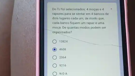 Do TJ foi selecionados: 4 mocas e 4
rapazes para se sentar em 4 bancos de
dois lugares cada um de modo que,
cada banco fiquem um rapaz e uma
moça. De quantas modos podem ser
organizados?
13824
C 4608
2064
9216
NDA