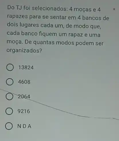 Do TJ foi selecionados:4 moças e 4
rapazes para se sentar em 4 bancos de
dois lugares cada um de modo que,
cada banco fiquem um rapaz e uma
moça. De quantas modos podem ser
organizados?
13824
4608
2064
9216