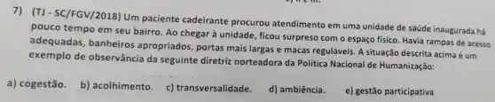 (TJ - SC/FGV/2018)Um paciente cadeirante procurou atendimento em uma unidade de saúde inaugurada há
pouco tempo em seu bairro . Ao chegar à unidade, ficou surpreso com o espaço físico Havia rampas de acesso
adequadas , banheiros apropriados portas mais largas e macas reguláveis. A situação descrita acima é um
exemplo de observância da seguinte diretriz norteadora da Política Nacional de Humanização:
a) cogestão.
b) acolhimento . c)transversalidade.
d) ambiência.
e) gestão participativa