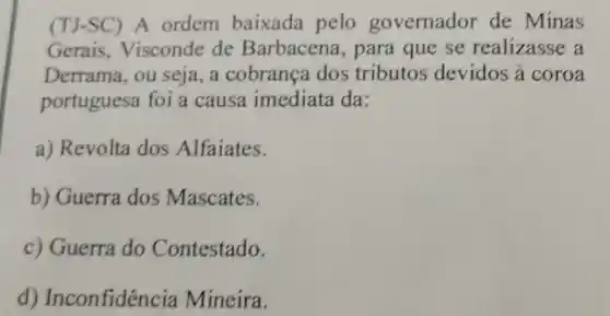 (TJ-SC) A ordem baixada pelo governador de Minas
Gerais Visconde de Barbacena , para que se realizasse a
Derrama, ou seja, a cobrança dos tributos devidos a coroa
portuguesa foi a causa imediata da:
a) Revolta dos Alfaiates.
b) Guerra dos Mascates.
c) Guerra do Contestado.
d)Inconfiden cia Mineira.