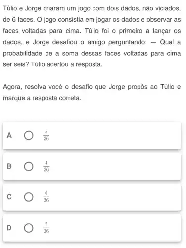 Túlio e Jorge criaram um jogo com dois dados , não viciados,
de 6 faces. 0 jogo consistia em jogar os dados e observar as
faces voltadas para cima. Túlio foi o primeiro a langar os
dados, e Jorge desafiou o amigo perguntando : - Qual a
probabilidade de a soma dessas faces voltadas para cima
ser seis? Túlio acertou a resposta.
Agora, resolva você o desafio que Jorge propôs ao Túlio e
marque a resposta correta.
A
(5)/(36)
B
(4)/(36)
C
(6)/(36)
D
(7)/(36)