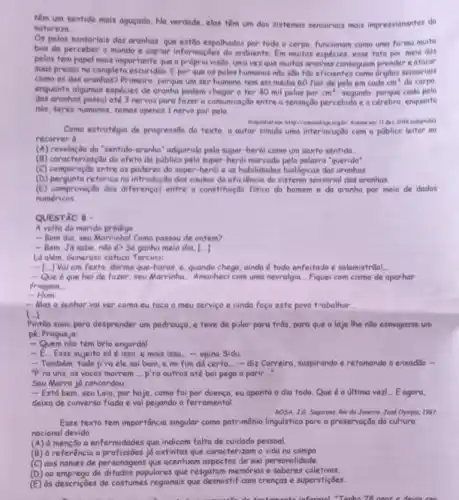 têm um sentide mais agugado. No verdade, elas têm um dos sistemas sensoniais mais impressionantes do
naturera
Os pelos sunsorials dos aranhas que estio espolhados por todo o corpo funcionam como uma forma muito
boa de perceber o mundo e captor informações do anabiente. Em muitas espécies esse tato por meio dos
pelos tem popel mais importante que a propria visito uma vez que muifas aranhas consequem prender e atacor
suas presas na complete escuridio. E por que os pelos humanos nào sao táo eficientes como drylos sensorials
como os das aranhas Primeiro, porque um ser humano tem em média 60 fies de pelo em cada cm^2 do corpo.
enquanto algumas espécies de aranha podem chegar a ter 40 mil pelos por cm^3 segundo, porque cado pelo
das aranhas possiote 3 nervosporo fazer a comunica;do entre a sensoção percebida e o cerebro, enquanto
nds, seres humanes, remos openes 1 nervo por pelo.
Come estratégia de progressio do texto, o autor simula uma interlocução com - publice leitor ao
recorrer d
(A) nevelação do "sentido-aranhe" adquirido pelo super-herói como um sexto sentido.
(B) caracterizaçdo do afeto do publico pelo super-herdi palavra "querido"
(C) comparação entre os poderes do super-heroi e as habilidades biológicas das aronhas.
(D) pergunta retoricana introdus,do das causas da eficiêncic do sistema sensorial das aranhas.
(E) comprover,do das diferences entre a constifuiçdo fisica do homem e do aranha por meio de dados
numéricos
QUESTÃO 8 -
A volta do marido pródigo
- Bom dia, seu Marrinhal Como passou de ontem?
- Bem. Ja sabe nào 6? Số ganha meio dia, [ldots ]
Lid além, Generoso cofuca Tercino:
- [.] Vai em festo dorme que-horas, e quando chega, ainda todo enfeitado e salamistriol __
- Que é que hei de fazer, seu Marrinha __ Amanheci com uma nevralgia. __ Fiquei com cisma de aparhar
friagern __
- Hum __
-Mas o senhor va ver como eu toco o meu serviço e cinda foço este povo trabalhor __
Pintão suou para desprender um pedrouço, e teve de pular para trás para que a laje lhe nào esmagasse um
pé. Pragueja:
- Quem nilo tem brio engordal
- I __ Esse sujeito só é isso e mais isso...opina Sidu. __
- Também, tudo p'ra ele sai bom, e no fim dd certo __ - diz Correiro, suspirando e retomando o enxaddo m
"P'ra uns, as vacas morrem __ p'ra outros ate bol pega a parir __
Seu Marra ja concordou:
- Está bern, seu Laio, por hoje, como foi por doença, eu aponto o dia todo. Que é a ultima vezi... Eagora,
deixa de converso flada e vai pegando a ferromental
ROSA, J6 Segurena Ri de Joneino, Josd Oympian 1987
Esse texto tem importância singular como patrimônio lingulstico pare a preservação do cultura
nacional devido
a enfermidades que indicom falta de cuidado pessoal.
(B) d referência a profissôes jd extintas que caracterizam a vida no campo
(C) aos nomes de personagens que acentuam aspectos de sua personalidade.
(D) oo emprego de ditados populares que resgatam memórias e saberes coletivos.
(E) ds descriçoes de costumes regionais que desmistif cam crenças e superstições.