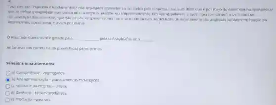 Toda decisáo financeira e fundamentada nos resultados operacionals apurados pela empresa. Isso quer dizer que é por melo do desempenho operacional
que se define a viabilidade económica de um negocio, projeto, ou empreendimento. Em outras palavras, o lucro operacional define os limites de
remuneração dos acionistas, que vào decidir se querem continuar investindo ou nào As decisbes de investimento sao avalladas tambern em função do
desempenho operacional, e assim por diante.
Oresultado operacional é gerado pela __ pela utilização dos seus __
As lacunas sao corretamente preenchidas pelos termos.
Selecione uma alternativa:
a) Concorréncia-empregados.
C b) Alta administração -planejamentos estratégicos.
c) Atividade da empresa - ativos.
d) Geréncia-fatores produtivos
e) Produção-passivos