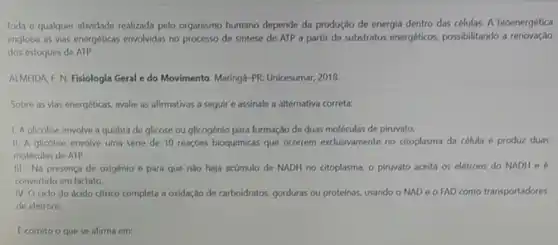 Toda e qualquer atividade realizada pelo organismo humano depende da produção de energia dentro das células A bioenergética
engloba as vias energéticas envolvidas no processo de sintese de ATP a partir de substratos energéticos possibilitando a renovaçdo
dos estoques de ATP.
ALMEIDA F. N. Fisiologia Geral e do Movimento Maringá-PR: Unicesumar, 2018.
Sobre as vias energéticas avalie as afirmativas a seguir e assinale a alternativa correta:
1. A glicolise envolve a quebra de glicose ou glicogénio para formação de duas moléculas de piruvato.
II. A glicólise envolve uma série de 10 reaçbes bioquimicas que ocorrem exclusivamente no citoplasma da célula e produz duas
moléculas de ATP.
III. No presenca de oxigênio e para que nào haja acúmulo de NADH no citoplasma, o piruvato aceita os elétrons do NADH e
convertido em lactato.
IV. O ciclo do ácido citrico completa a oxidação de carboidratos, gorduras ou proteinas, usando o NAD e o FAD como transportadores
de eletrons.
Ecorreto o que se afirma em: