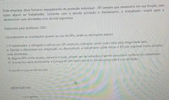 Toda empresa, deve fornecer equipamento de proteção individual - EPI sempre que necessário em sua função, sem
custo algum ao trabalhador. Somente com a devida proteção e treinamento, o trabalhador: estará apto: a
desenvolver suas atividades com devida segurança.
Elaborado pelo professor 2021.
Considerando as orientações quanto ao uso de EPis, avalie as afirmações abaixo:
1. O trabalhador, é obrigado a utilizar seu EPI conforme indicação, assim como zelar pela integridade dele.
II. Devido a dificuldade em adaptação, ou desconforto, o trabalhador pode retirar o EPI por algumas horas durante
suas atividades.
III: Alguns EPIs como óculos, capacete e luvas.podem ser de tamanhos maiores para maior conforto do trabalhador.
IV. A empresa deve documentar a entrega do EPI, assim como os treinamentos sobre sua utilização.
E correto o que se afirmar em:
Alternativas