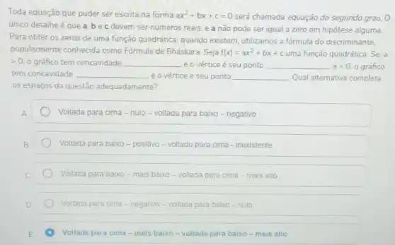 Toda equação que puder ser escrita na forma ax^2+bx+c=0 será chamada equação do segundo grau. 0
único detalhe é que a,bec devem ser números reais e a não pode ser igual a zero em hipótese alguma.
Para obter os zeros de uma função quadrática quando existem utilizamos a fórmula do discriminante,
popularmente conhecida como Fórmula de Bháskara. Seja f(x)=ax^2+bx+c uma função quadrática. Se a
>0 o gráfico tem concavidade __ e o vértice é seu ponto __ alt 0. o gráfico
tem concavidade __ e o vértice ce e seu ponto __ Qual alternativa completa
os espaços da questão adequadamente?
Voltada para cima -nulo-voltada para baixo -negativo
Voltada para baixo - positivo-voltado para cima - inexistente
Voltada para baixo-mais baixo-voltada para cima - mais alto
Voltada para cima - negativo-voltada para balxo-nulo
Voltada para cima-mais baixo-voltada para baixo-mais alto