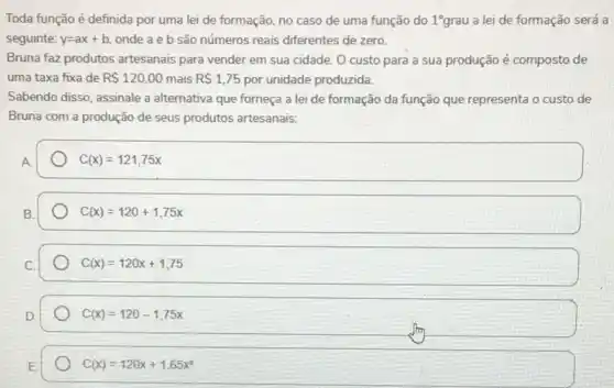 Toda função é definida por uma lei de formação, no caso de uma função do 1^circ grau a lei de formação será a
seguinte: y=ax+b onde a e b são números reais diferentes de zero.
Bruna faz produtos artesanais para vender em sua cidade. O custo para a sua produção é composto de
uma taxa fixa de R 120,00 mais R 1,75 por unidade produzida.
Sabendo disso, assinale a alternativa que forneça a lei de formação da função que representa o custo de
Bruna com a produção de seus produtos artesanais:
A
C(x)=121,75x
C(x)=120+1,75x
C(x)=120x+1,75
C(x)=120-1,75x
C(x)=120x+1,65x^2