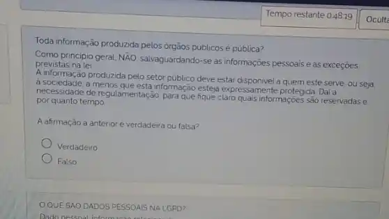 Toda informação produzida pelos órgãos públicos é pública?
Como principio geral, Ntilde (A)O
salvaguardando-se as informações pessoais e as exceçōes previstas na lei.
A informação produzida pelo setor público deve estar disponivel a quem este serve, ou seja.
a sociedade and roduce informação esteja expressamente protegida. Dai a
de regulamentação, para que informaçoes são reservadas e
por quanto tempo
A afirmação a anterior é verdadeira ou falsa?
Verdadeiro
Falso