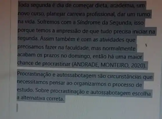 Toda segunda é dia de começar dieta, academia , um
novo curso planejar carreira profissional, dar um rumo
na vida . Sofremos com a Síndrome da Segunda, isso
porque temos a impressão de que tudo precisa iniciar na
segunda. Assim também é com as atividades que
precisamos fazer na faculdade , mas normalmente
acabam os prazos no domingo, então há uma maior
chance de procrastinar (ANDRADE,MONTEIRO,2020).
Procrastinação e autossabotagem são circunstâncias que
necessitamos pensar ao organizarmos o processo de
estudo. Sobre procrastinação e autossabota gem escolha
a alternativa correta.