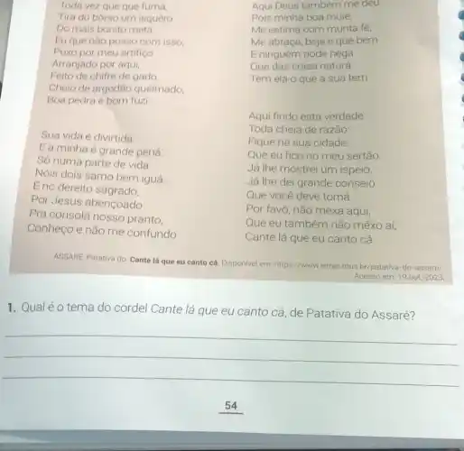 Toda vez que qué fumá,
Tira do borso um isquêro
Do mais bonito metá.
Eu que nào posso com isso,
Puxo por meu artifiço
Arranjado por aqui,
Feito de chifre de gado,
Cheio de argodǎo queimado,
Boa pedra e bom fuzi.
Sua vida é divirtida
Ea minha é grande pená.
Só numa parte de vida
Nóis dois samo bem iguá:
E no dereito sagrado,
Por Jesus abençoado
Pra consolá nosso pranto,
Conheço e não me confundo
Aqui Deus também me deu.
Pois minha boa muié,
Me estima com munta fé,
Me abraça, beja e qué bem
E ninguém pode negá
Que das coisa naturá
Tem ela o que a sua tem.
Aqui findo esta verdade
Toda cheia de razão:
Fique na sua cidade
Que eu fico no meu sertão.
Já lhe mostrei um ispeio,
Já lhe dei grande conseio
Que você deve tomá.
Por favô, não mexa aqui,
Que eu também não mêxo aí,
Cante lá que eu canto cá.
ASSARE, Patativa do. Cante lá que eu canto cá. Disponivel em: https://ww vletras mus br/patativa-do-assarel
Acesso em: 19 out 2023
1. Qualéo tema do cordel Cante lá que eu canto cá, de Patativa do Assaré?
__