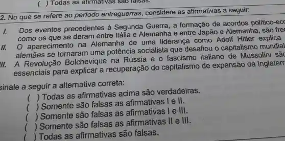 () Todas as afirmativas sao falsas.
2. No que se refere ao periodo entreguerras , considere as afirmativas a seguir.
1.
Dos eventos precedentes à Segunda Guerra, a formação de acordos politico-ec
como os que se deram entre Itália e Alemanha e entre Japão e Alemanha , são fre
III.
aparecimento na Alemanha de uma liderança como Adolf Hitler explica
alemāes se tornaram uma potência socialista que desafiou o capitalismo mundial
III. A Revolução Bolchevique na Rússia eo fascismo italiano de Mussolini sắc
essenciais para explicar a recuperação do capitalismo de expansão da Inglaterr
sinale a seguir a alternativa correta:
()
 Todas as afirmativas acima são verdadeiras.
()
 Somente são falsas as afirmativas lell.
.
()
 Somente são falsas as afirmativas le lll.
()
 Somente são falsas as afirmativas ll e lll.
() Todas as afirmativas são falsas.