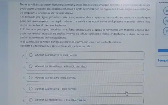 Todas as células possuem estruturas comuns entre elas o citoplasma que constitu o meio interno da célula
onde ocorre a maioria das reações celulares e onde se encontram as organelas. Com relação a constituição
do citoplasma, analise as afirmativas abaixo:
1. E formado por água, proteínas, sais, ions aminoácidos e açúcares formando um material coloide que
pode ser mais espesso na região interna da célula conhecido como endoplasma e menos denso nas
periferias conhecido como ectoplasma.
II. E formado por água, proteinas, sais, ions,aminoácidos e açúcares formando um material aquoso que
pode ser menos espesso na região interna da célula conhecido como endoplasma e mais denso nas
periferias conhecido como ectoplasma.
III. E constituldo somente por água e proteínas formando uma matriz citoplasmática.
Assinale a alternativa que apresenta as afirmativas corretas
Apenas a afirmativa III está correta.
Apenas as afirmativas I ell estão corretas
Apenas a afirmativa I está correta.
Apenas a afirmativa II está correta.
Apenas as afirmativas I e III estão corretas
x