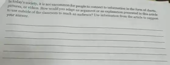 In today's society, it is not uncommon for people to connect to information in the form of charts,
pictures, or videos. How would you adapt an argument or an explanation presented in this article
to use outside of the classroom to reach an audience? Use information from the article to support
your answer.
(1)/(2)