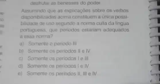 to
desfrutar as benesses do poder
Assumindo que as explicaçōes sobre os verbos
disponibilizadas acima constituem a única possi-
bilidade de uso segundo a norma culta da lingua
portuguesa, que periodos estariam adequados
a essa norma?
a) Somente o periodo III
b) Somente os periodos II e IV.
c) Somente os periodos I e III
d) Somente os periodos I e IV
e) Somente os periodos II, III e IV.