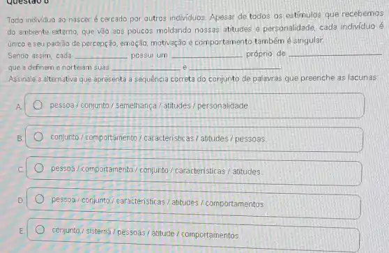 Todo individuo 30 nascer é cercado por outros individuos. Apesar de todos os estimulos que recebemos
do ambiente externo, que vão aos poucos moldando nossas atitudes e personalidade, cada individuo é
único e seu padrão de percepção, emoção motivação e comportamento também é singular
Sendo assim, cada __ possui um __ próprio de __
e que a definem e norteiam suas __ __
Assinale a alternativa que apresenta a sequência correta do conjunto de palavras que preenche as lacunas:
A
pessoa / conjunto 1 semelhança / atitudes personalidade
conjunto/comportamento / caracteristicas/ atitudes pessoas
pessoa / comportamento / conjunto/caracteristica / atitudes
pessoa / conjunta / caracteristicas/atitudes comportamentos
conjunto/sistema / pessoas / atitude/comportamentos.