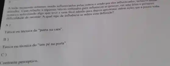 A todo momento estamos sendo influenciados pelos outros e sendo por eles influenciados , inclusive nossas
atitudes Com relação a algumas táticas utilizadas para influenciar as pessoas em uma delas o persuasor
solicitando algo que leve a uma facil adesão para depois apresentar outras acoes que a pessoa tenha
dificuldade de recusar.A qual tipo de influência se refere essa de
A)
Tática ou técnica da "porta na cara".
B)
Tática ou técnica do "um pé na porta".
C)
Contraste perceptivo.
9.