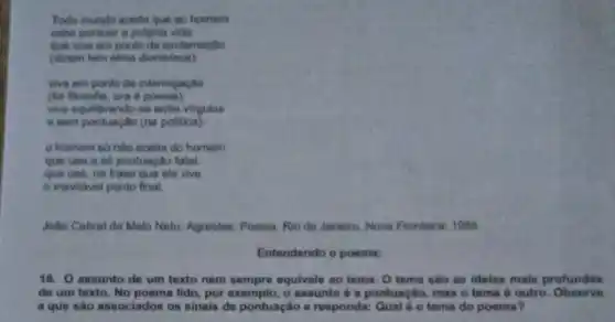 Todo mundo aceita que ao homem
cabe pontuar a propria vide
que viva em ponto de exclamação
(dizentem alina dionis(aca)
wa em ponto de interrogaçlio
(lot flosofle, ora 6
wa equilibrando-se entre virgulas
e sem pontuação (na politica)
homem so nào aceita do homem
que ute a so pontuação fatal
que use, na frase que ele vive
inevitavel ponto final
João Cabral de Melo Neto. Agrestes. Poesia. Rio de Janeiro, Nova Fronteirs.1986
Entendendo o poema:
16. O assunto de um texto nem sempre equivale ao tema. O tema são as idelas mais profundas
de um texto. No poema lido, por exemplo o assunto é a pontuação mas o tema outro. Observe
a que sào associados os sinais de pontuação e responda: Qual 6 o tema do poema?