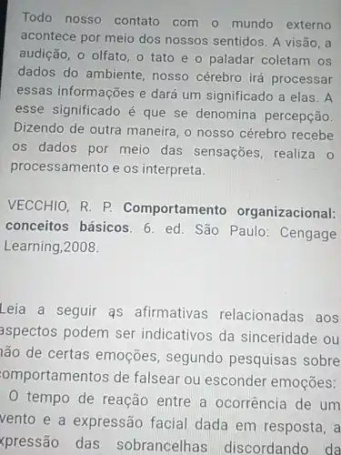 Todo nosso contato com o mundo externo
acontece por meio dos nossos sentidos . A visão, a
audição, o olfato, o tato e o paladar coletam os
dados do ambiente nosso cérebro irá processar
essas informações e dará um significado a elas . A
esse significado é que se denomina percepção.
Dizendo de outra maneira, o nosso cérebro recebe
os dados por meio das sensações, realiza o
processamento e os interpreta.
VECCHIO, R. P.Comportam anizacional:
conceitos básicos . 6. ed. São Paulo:Cengage
Learning,2008.
Leia a seguir as afirmativas relacionadas aos
aspectos podem ser indicativos da sinceridade ou
lão de certas emoçōes , segundo pesquisas sobre
omportame ntos de falsear ou esconder emoções:
0 tempo de reação entre a ocorrência de um