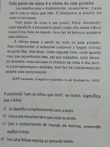 Todo ponto de vista ó a vista de um ponto
Ler significa reler e compreender interpretar. Cada
um lâ com os olhos que tem. E interpreta a partir de
onde os pés pisam.
Todo ponto de vista é um ponto. Para entender
como alguém lê, é necessário saber como são seus olhos
e qual á sua visão de mundo. Isso faz da leitura sempre
uma releitura.
A cabeça pensa a partir de onde os pés pisam.
Para compreender, 6 essencial conhecer o lugar social
de quem olha. Vale dizer: como alguém vive com quem
vive, que experiências tem , em que trabalha, que dese-
jos alimenta, como assume os dramas da vida e da mor-
te e que esperanças o animam, Isso faz da compreensão
sempre uma interpretação.
BOFF, Leonardo. A aguia e a galinha, 4 ed. Sextante, 1999.
A expressão "com os olhos que tem", no texto, significa
que o leitor:
a) Seidentifica completamente com o texto.
b) Interpreta literalmente o que está no texto.
c) Com o conhecimento de mundo de outros . entende
melhor o texto.
d) Tem uma leitura restrita ao tema do texto.