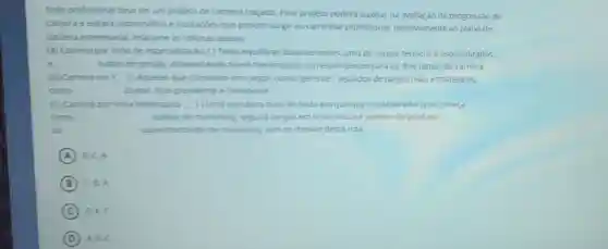 Todo profissional deveter um projeto de carreira traçado. Esse projeto poderá auxiliar na avaliação da progressão de
carreira e evitard sobressatos e frustarbes que podem surgir no caminhar profissional.Relativamente ao plano de
camera empresaral relacione as colunas abaixo:
(A) Carreira por linha de especialza(30: ()Tenta equilibrar duas vertentes, uma de cargos técnicos e especializados.
e	outros de gestalo apresentando niveis hierarquicos correspondentes para os dois ramos de carreira.
(B) Carreira em Y () Aquelas que culminam em cargos como "gerente"seguidos de cargos mais estratégicos.
como	diretor. Vice-presidente e Presidente
(C) Carreira por linha hierarquica (10ma estrutura mais fechada em que que o colaborador que começa
como	aunilar de marketing seguird cargos em linha reta ate gerente de produto
cu	superintendente de marketing, sem se desviar desta rota
A B.C.A
B C. A.
C BAC
D A. B.C