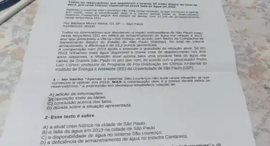 Todo sos esen rator ios q ue ab aste cem a Gra nde S Pest ão ab aixo do niv el de
Apen as o s iste ma S áo Lo uren co nã o est á nes ta situação, já que c omec ou a oper ar.
nest a ter ca-f eira (31)
Por B árbar a Muniz Vieira, G 1 SP - São Paulo
01/09 /202106ho o
Todos os eserv atório is que abastec em a região metropolitana de São Paulo estǎo
nest a ter ca-feir a (31 ) em déficit de armazenamento em relação a 2013,
Sane ame nto Básic o do Estado de São Paulo (Sabesp). No total de volume
arm lazen ado, a diferença é de 19,2 pontos percentuais.
A comparação com 2013 ajuda a entender a gravidade da situação atual. Se em
2013 tínhamos mais água disponivel e houve crise de abastecimento nos dois
anos seguintes, a situação atual aponta para uma provável falta de água nas
casa s da Grande São Paulo no ano que vem de acordo com o pesquisador Pedro
Luiz Côrtes, professor do Programa de Pós -Graduação em Ciência Ambiental do
Instituto de Energia e Ambiente (IEE) da Universidade de São Paulo (USP).
1- No trecho "Apenas o sistema São Lourenço não está nesta situação, já que
reservatórios." a expressão em destaque relação de
operar em 2018, MAS a contribuição dele é a menor dentre todos os
A)adição de informações.
b) oposição entre as ideias.
C) conclusão acerca dos fatos.
D) dúvida sobre a situação apresentada.
2.Esse texto é sobre
A) a atual crise hídrica na cidade de São Paulo.
B) a em 2013 na cidade de São Paulo.
B)a disponibilidade de água no sistema São Lourenço.
D) a disposencial de armazenamento de água no Cantareira.