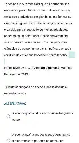 Todos nós já ouvimos falar que os hormônio são
essenciais para o funcionamento do nosso corpo,
estes são produzidos por glândulas endócrinas ou
exócrinas e geralmente são mensageiros químicos
e participam da regulação de muitas atividades
podendo causar disfunções , caso estiverem em
alta ou baixa concentração . Uma das principais
glândulas do corpo humano é a hipófise , que pode
ser dividida em adeno -hopófise e neuro -hipófise.
Fonte:BARBOSA . C. P.Anatomia Humana . Maringá:
Unicesumar 2019.
Quanto as funções da adeno -hipófise aponte a
resposta correta:
ALTERNATIVAS
A adeno -hipófise atua em todas as funções do
corpo.
A adeno-hipófise produz o suco pancreático,
um hormônio importante na defesa do