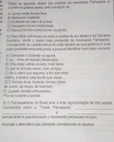 Todos os aspectos abaixo são próprios do movimento Parnasiano e
ocorrem no poema acima com a exceção de:
A) Apreço pelas formas fixas
B) Misticismo indefinido
C) Exaltação da vida e do prazer
D) Paisagem rica em plasticidade
E) Riqueza formal e preciosismo vocabular
8) Olavo Bilac sobressaju-se entre os poetas de seu tempo e da Literatura
Brasileira, sendo o poeta mais conhecido do movimento Parnasiano.
Considerando as caracteristicas do estilo literário ao qual pertence e suas
particularidades enquanto poeta, é possivel identificar como dele o excerto:
A) Esbraseia o Ocidente na agonia
sol... Aves em bandos destacados,
B) Olha estas velhas árvores, mais belas
Do que as arvores novas, mais amigas.
C) Se a colera que espuma, a dor que mora
Nalma, e destrói cada ilusão que nasce __
D) O formas alvas, brancas, formas claras
de luares, de neves de nebrinas! __
E) Quando Ismália enlouqueceu,
Pos-se na torre a sonhar __
9) O Parnasianismo no Brasil teve a forte representação de três poetas.
Conhecidos como a "Triade Parnasiana", __
__	e	__
estruturaram e popularizaram o movimento pamasiano no pais
Assinale a alternativa que complete corretamente as lacunas: