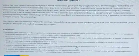 Todos os dias, novos aparelhos tecnologicos surgeme se inserem no cotidiane de grande parte da populaçǎo mundial. As telecomunicaçóes o a informatic vom
vabilizando diferentes cursos em diversos niveis de ensino areas do conhecimento e disciplinas. Isso possibilita que pessoas de diversas idados continuem ou
retornem aos seus estudos ou até mudem de profissio. Fora do espaço escolar, os individuos estdo sempre acessando as inovaçber tecnologicas, A realidade
tambem se torna virtual As pessoas estáo conectadas entresi e com os objetos na maior parte do tempo. Essa nova dpoca mundial gera multas possibilidades o
expentincias de interação Nesse contexto, surgiu tambem a internet das coisas Eletrónicos e eletrodomesticos se conectam entrest A realidade virtual transforma
as relacoes sociais da vida contemporanea
Quem pensou sociologicamente essa relação entre tecnologia e educação foi Manuel Castells que tem uma obra fundamental sobre a sociedade em rede Qual 6
posição do Castells sobre a revolução da tecnologia da informaçáo?
Alternativas
A) Segundo Castells, exas politica masntose configura comouma transição da sociedade Para els a howo modelo de informaca
manfesta na manutencle das
sociedides em diferentes setores Para ele, somente a politica muda a techologi enada se madifie
ii) Segundo Catefs, ema revolucan se configura como para a sociectade da informaçla Para ele, o have
modelode informagase manfesta na transformação das sociadades em diferentes setores na culture, na politica, na economia
C) Segundo Cartelli, essa revolurgan se canfigura como sociedade feudal para sociedade colonial Dara els anowa
modelo de informacio manferta namanutenclo das sociedidesem diferentes setores ou saja, nada muda Cle uma epocapara outra
D) Segundo Cantelis ersa cultura a se contigura como a transicao da sociedade cultural para asscedade tecr
a tocriclogia e escola d um modele estabce
techologica Para ele somente .
(1) Segundo Cactels, exa naculura ento se coenfigura como uma transicle da sociedade Para ele, a escola e um medelo
pois segue sempre o meimo modelo de enains com base na autoridade do professor enos contedidos traditionais.	atingido pela techologia